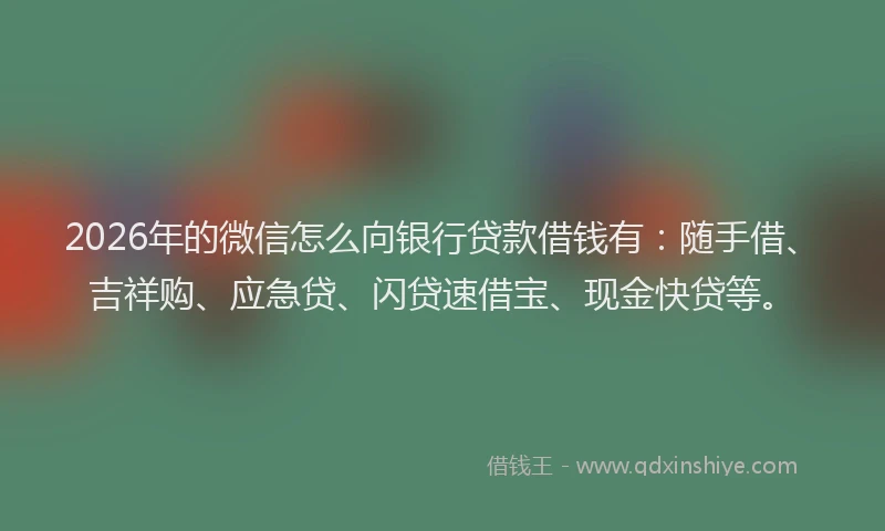 2026年的微信怎么向银行贷款借钱有：随手借、吉祥购、应急贷、闪贷速借宝、现金快贷等。