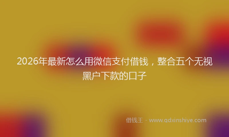 2026年最新怎么用微信支付借钱，整合五个无视黑户下款的口子