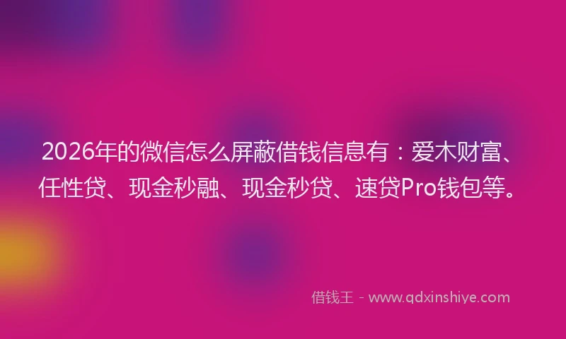 2026年的微信怎么屏蔽借钱信息有：爱木财富、任性贷、现金秒融、现金秒贷、速贷Pro钱包等。