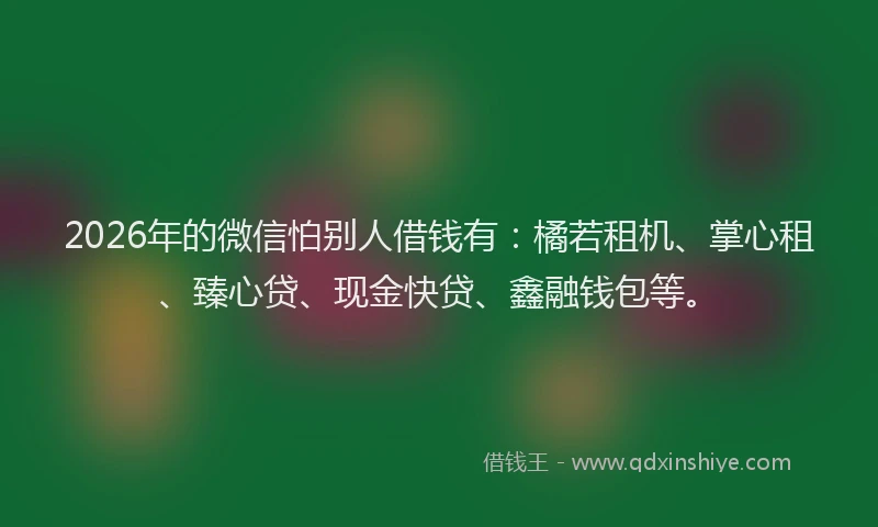 2026年的微信怕别人借钱有：橘若租机、掌心租、臻心贷、现金快贷、鑫融钱包等。