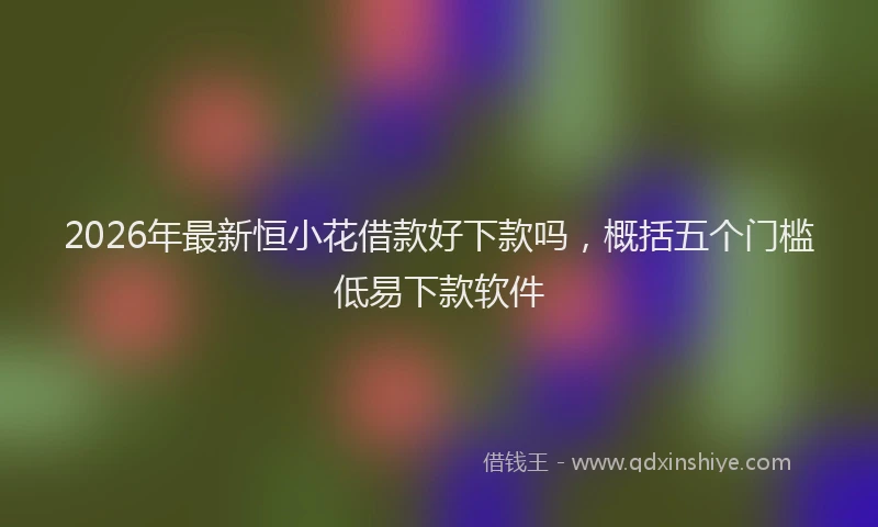 2026年最新恒小花借款好下款吗，概括五个门槛低易下款软件