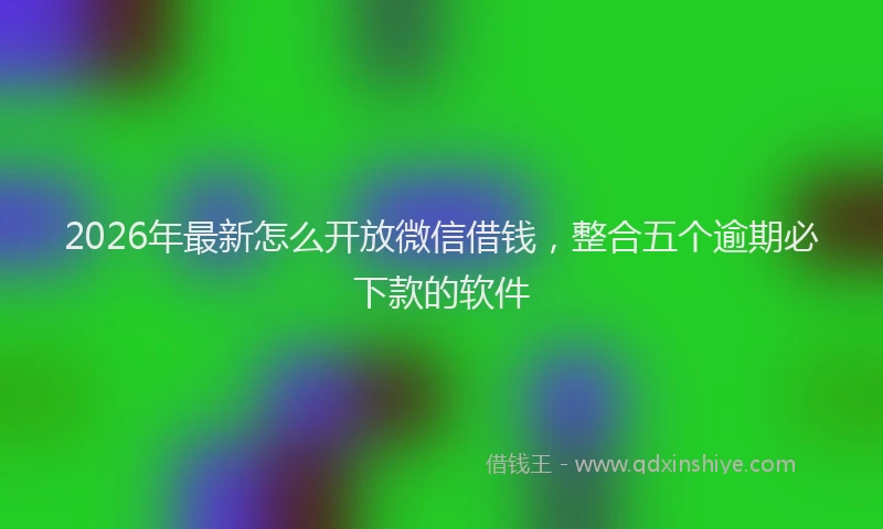 2026年最新怎么开放微信借钱，整合五个逾期必下款的软件