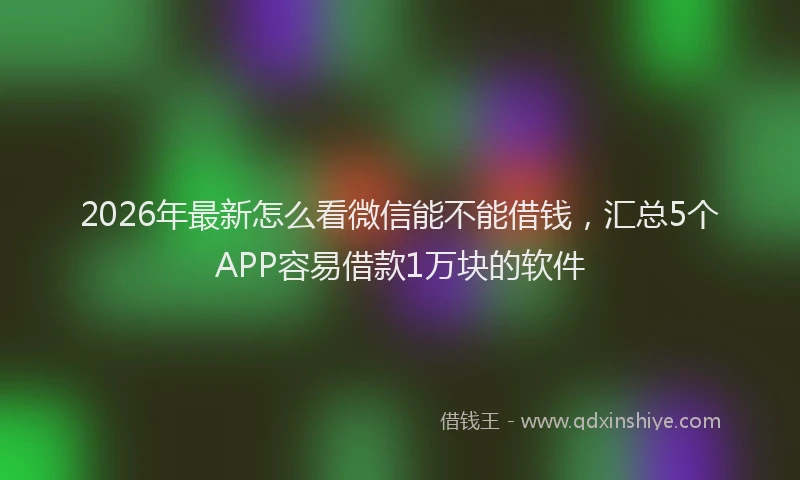 2026年最新怎么看微信能不能借钱，汇总5个APP容易借款1万块的软件