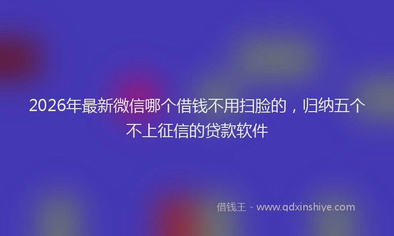 2026年最新微信哪个借钱不用扫脸的，归纳五个不上征信的贷款软件