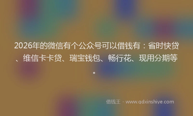 2026年的微信有个公众号可以借钱有：省时快贷、维信卡卡贷、瑞宝钱包、畅行花、现用分期等。
