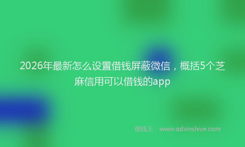 2026年最新怎么设置借钱屏蔽微信，概括5个芝麻信用可以借钱的app