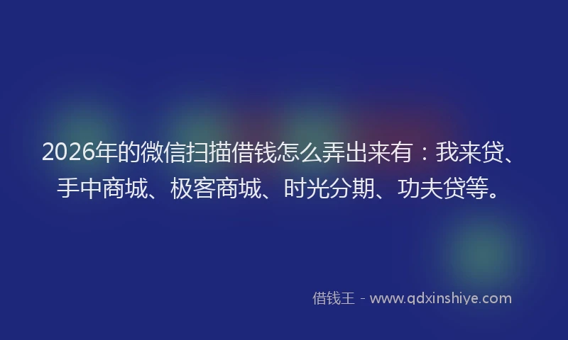 2026年的微信扫描借钱怎么弄出来有：我来贷、手中商城、极客商城、时光分期、功夫贷等。