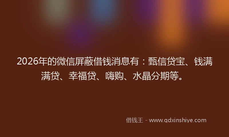 2026年的微信屏蔽借钱消息有：甄信贷宝、钱满满贷、幸福贷、嗨购、水晶分期等。