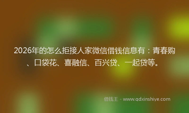 2026年的怎么拒接人家微信借钱信息有：青春购、口袋花、喜融信、百兴贷、一起贷等。