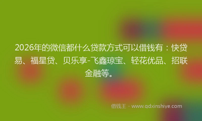 2026年的微信都什么贷款方式可以借钱有：快贷易、福星贷、贝乐享-飞鑫琼宝、轻花优品、招联金融等。