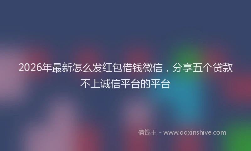2026年最新怎么发红包借钱微信，分享五个贷款不上诚信平台的平台