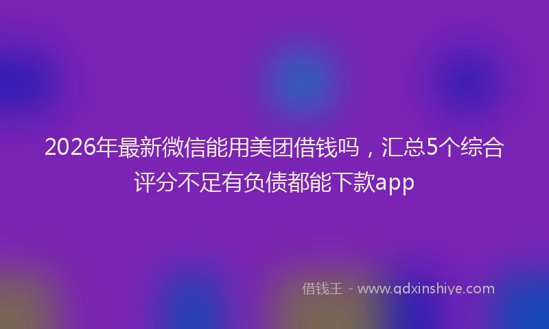 2026年最新微信能用美团借钱吗，汇总5个综合评分不足有负债都能下款app