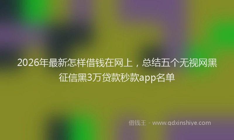 2026年最新怎样借钱在网上，总结五个无视网黑征信黑3万贷款秒款app名单