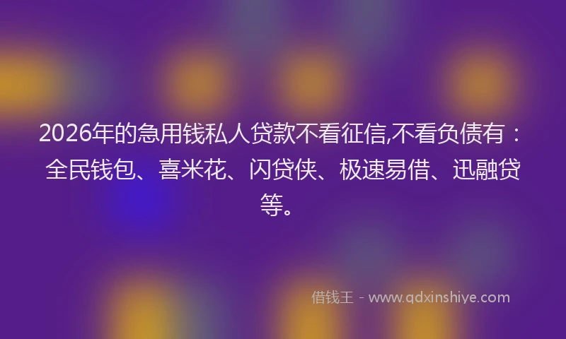 2026年的急用钱私人贷款不看征信,不看负债有：全民钱包、喜米花、闪贷侠、极速易借、迅融贷等。