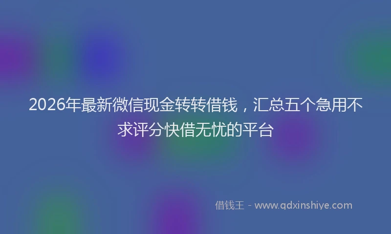 2026年最新微信现金转转借钱，汇总五个急用不求评分快借无忧的平台