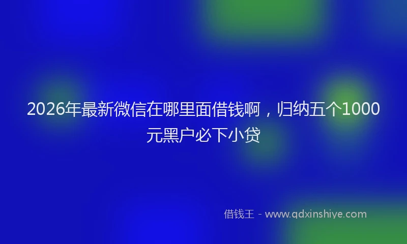 2026年最新微信在哪里面借钱啊，归纳五个1000元黑户必下小贷