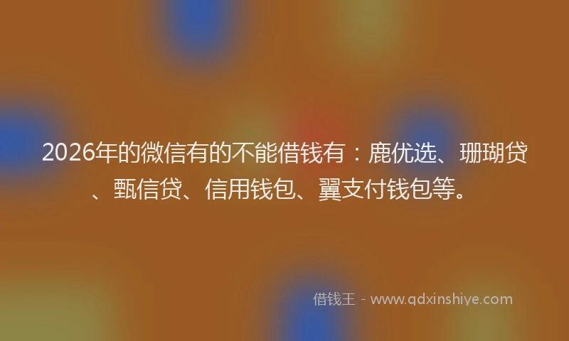 2026年的微信有的不能借钱有：鹿优选、珊瑚贷、甄信贷、信用钱包、翼支付钱包等。