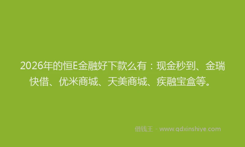 2026年的恒E金融好下款么有：现金秒到、金瑞快借、优米商城、天美商城、疾融宝盒等。