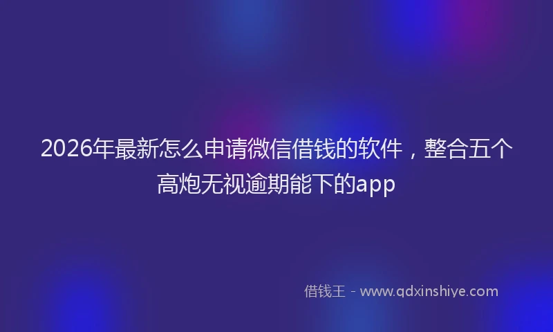2026年最新怎么申请微信借钱的软件，整合五个高炮无视逾期能下的app