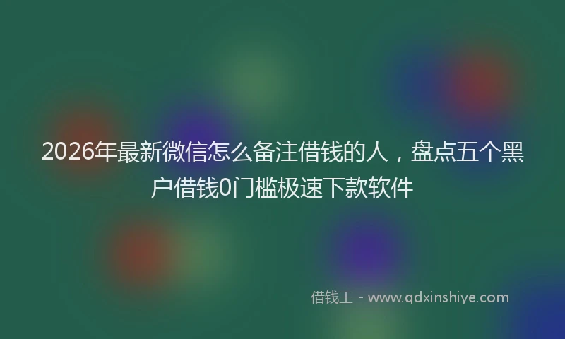2026年最新微信怎么备注借钱的人，盘点五个黑户借钱0门槛极速下款软件