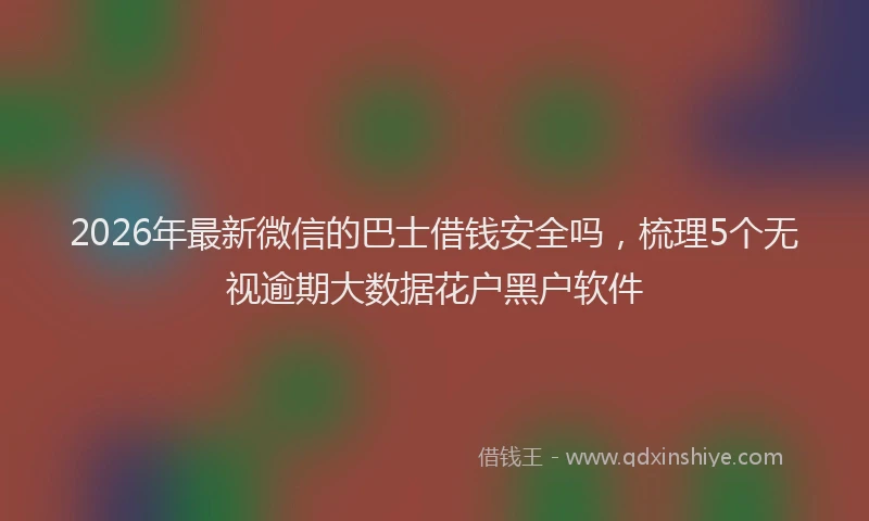 2026年最新微信的巴士借钱安全吗，梳理5个无视逾期大数据花户黑户软件