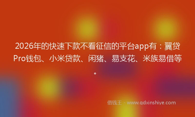 2026年的快速下款不看征信的平台app有：翼贷Pro钱包、小米贷款、闲猪、易支花、米族易借等。