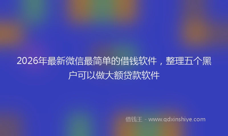 2026年最新微信最简单的借钱软件，整理五个黑户可以做大额贷款软件