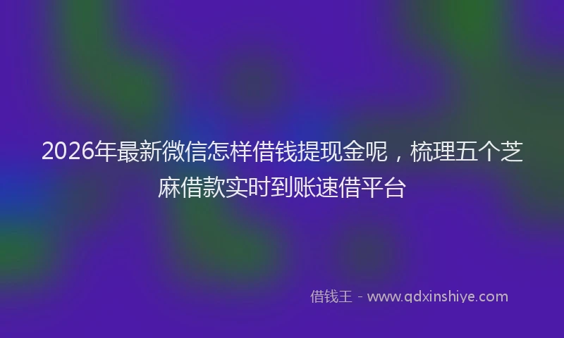 2026年最新微信怎样借钱提现金呢，梳理五个芝麻借款实时到账速借平台
