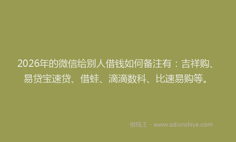 2026年的微信给别人借钱如何备注有：吉祥购、易贷宝速贷、借蛙、滴滴数科、比速易购等。
