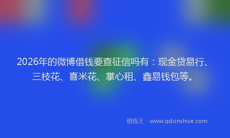 2026年的微博借钱要查征信吗有：现金贷易行、三枝花、喜米花、掌心租、鑫易钱包等。