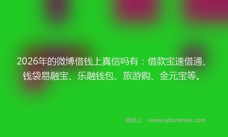 2026年的微博借钱上真信吗有：借款宝速借通、钱袋易融宝、乐融钱包、旅游购、金元宝等。