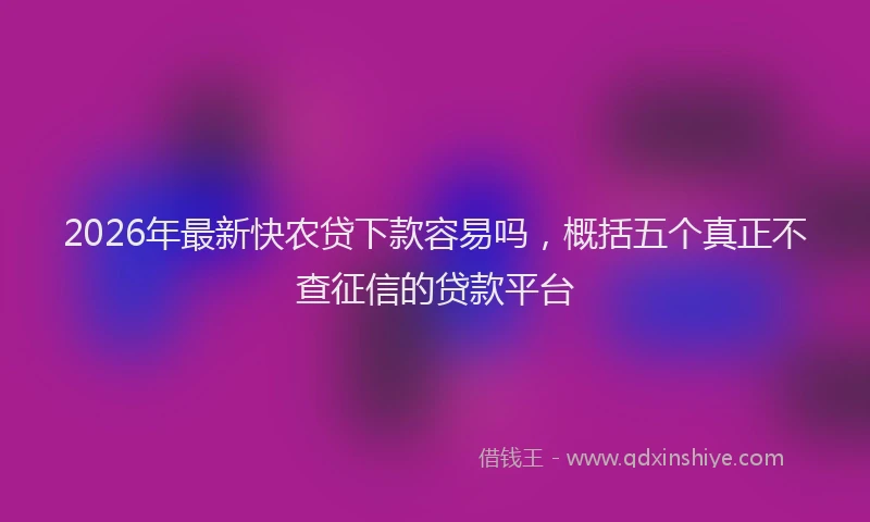 2026年最新快农贷下款容易吗，概括五个真正不查征信的贷款平台