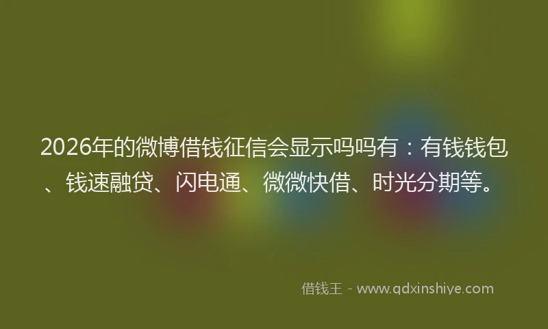 2026年的微博借钱征信会显示吗吗有：有钱钱包、钱速融贷、闪电通、微微快借、时光分期等。