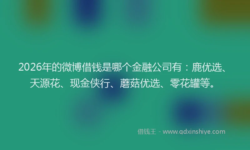 2026年的微博借钱是哪个金融公司有：鹿优选、天源花、现金侠行、蘑菇优选、零花罐等。