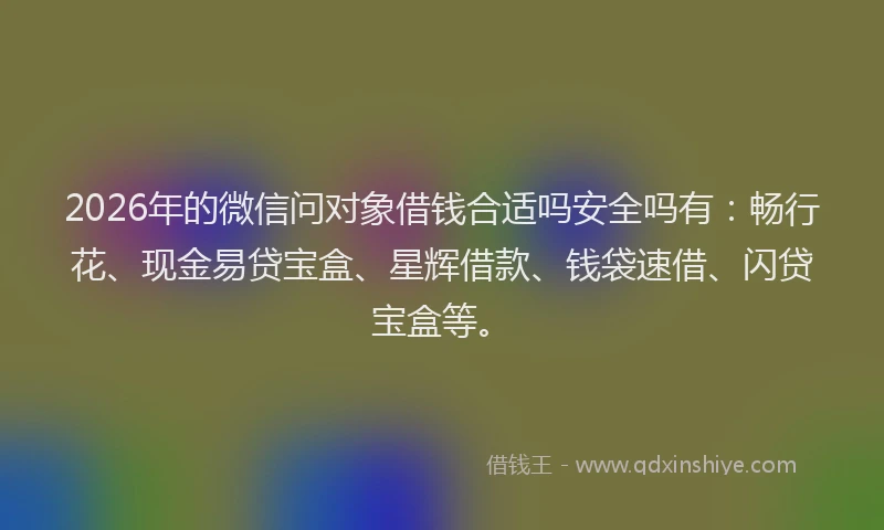 2026年的微信问对象借钱合适吗安全吗有：畅行花、现金易贷宝盒、星辉借款、钱袋速借、闪贷宝盒等。