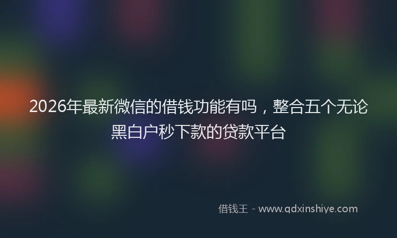 2026年最新微信的借钱功能有吗，整合五个无论黑白户秒下款的贷款平台