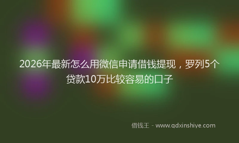 2026年最新怎么用微信申请借钱提现，罗列5个贷款10万比较容易的口子