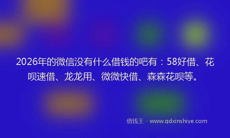 2026年的微信没有什么借钱的吧有：58好借、花呗速借、龙龙用、微微快借、森森花呗等。