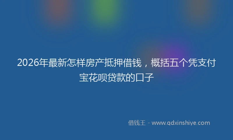2026年最新怎样房产抵押借钱，概括五个凭支付宝花呗贷款的口子