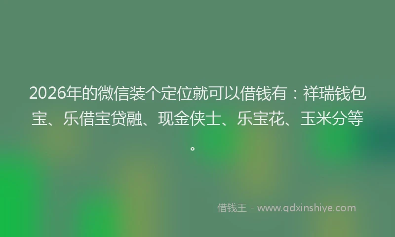 2026年的微信装个定位就可以借钱有：祥瑞钱包宝、乐借宝贷融、现金侠士、乐宝花、玉米分等。