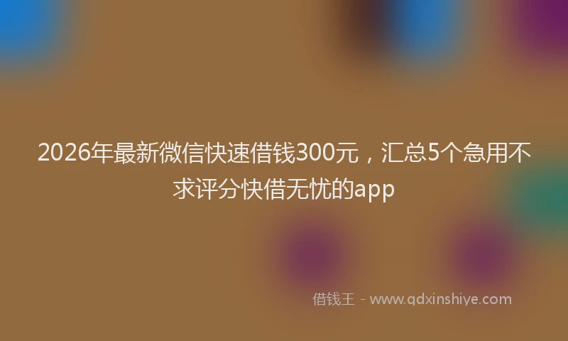 2026年最新微信快速借钱300元，汇总5个急用不求评分快借无忧的app