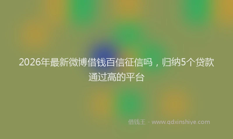 2026年最新微博借钱百信征信吗，归纳5个贷款通过高的平台