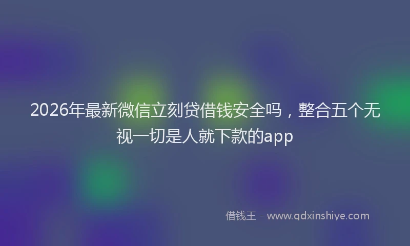 2026年最新微信立刻贷借钱安全吗，整合五个无视一切是人就下款的app