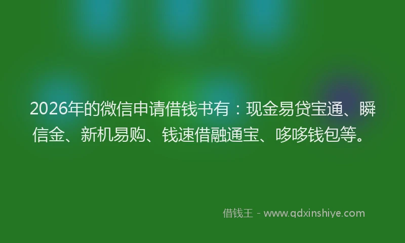 2026年的微信申请借钱书有：现金易贷宝通、瞬信金、新机易购、钱速借融通宝、哆哆钱包等。