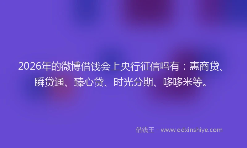 2026年的微博借钱会上央行征信吗有：惠商贷、瞬贷通、臻心贷、时光分期、哆哆米等。