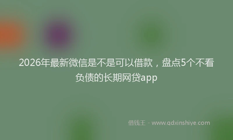 2026年最新微信是不是可以借款，盘点5个不看负债的长期网贷app