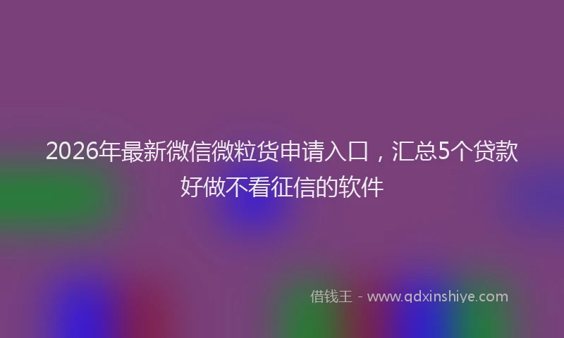 2026年最新微信微粒货申请入口，汇总5个贷款好做不看征信的软件
