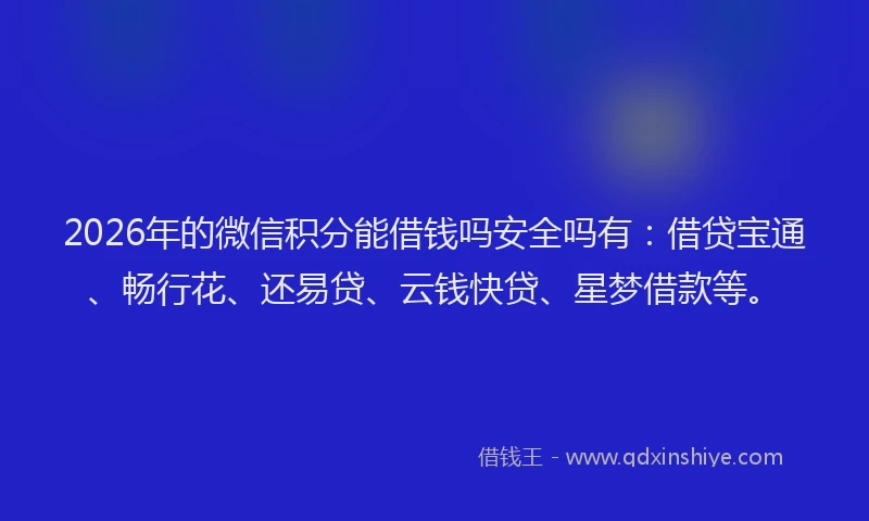 2026年的微信积分能借钱吗安全吗有：借贷宝通、畅行花、还易贷、云钱快贷、星梦借款等。