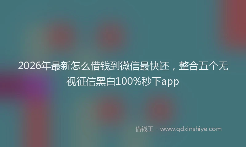 2026年最新怎么借钱到微信最快还,整合五个无视征信黑白100%秒下app