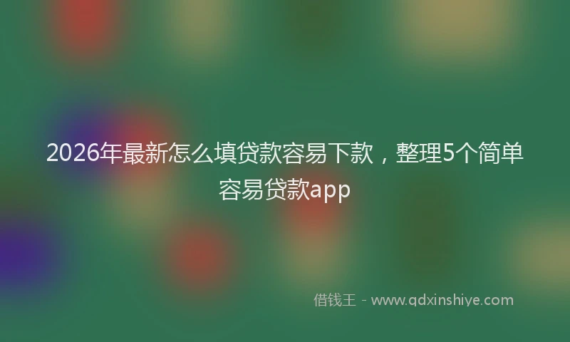 2026年最新怎么填贷款容易下款，整理5个简单容易贷款app